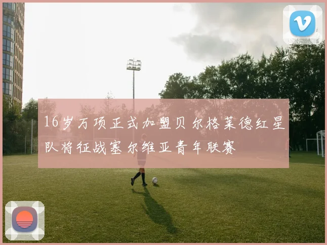 16岁万项正式加盟贝尔格莱德红星队将征战塞尔维亚青年联赛