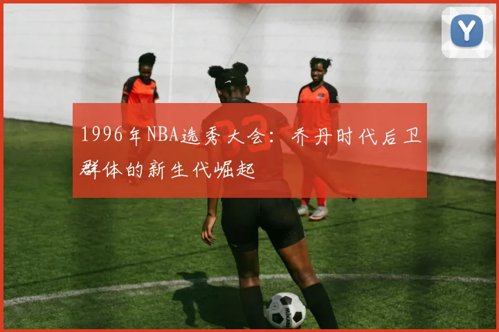 1996年NBA选秀大会：乔丹时代后卫群体的新生代崛起